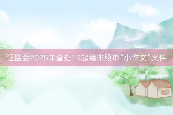 证监会2025年查处19起编排股市“小作文”案件
