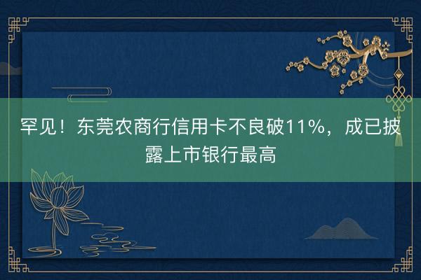 罕见！东莞农商行信用卡不良破11%，成已披露上市银行最高