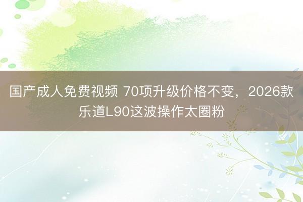 国产成人免费视频 70项升级价格不变，2026款乐道L90这波操作太圈粉