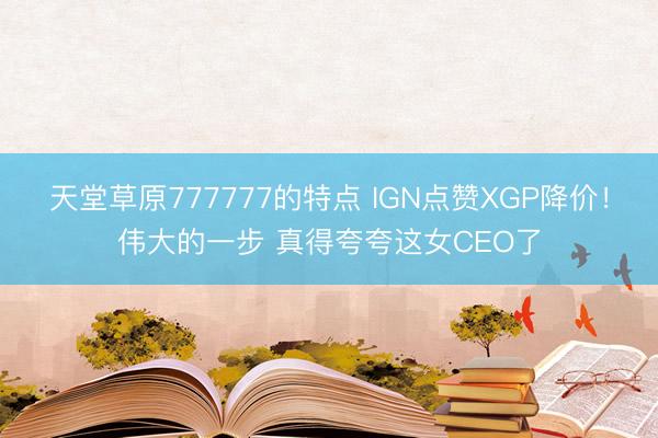 天堂草原777777的特点 IGN点赞XGP降价！伟大的一步 真得夸夸这女CEO了