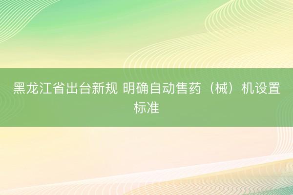 黑龙江省出台新规 明确自动售药（械）机设置标准
