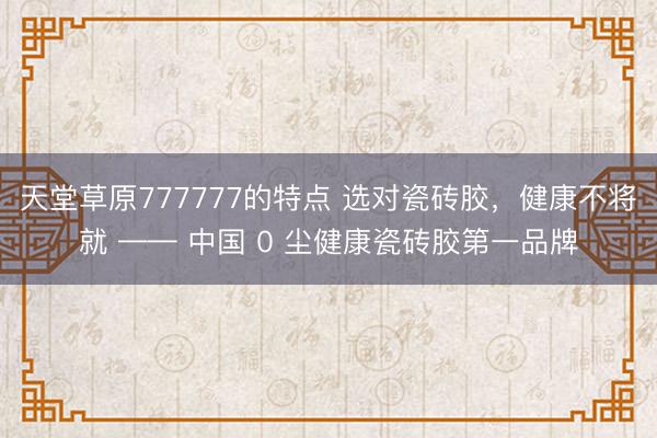 天堂草原777777的特点 选对瓷砖胶，健康不将就 —— 中国 0 尘健康瓷砖胶第一品牌