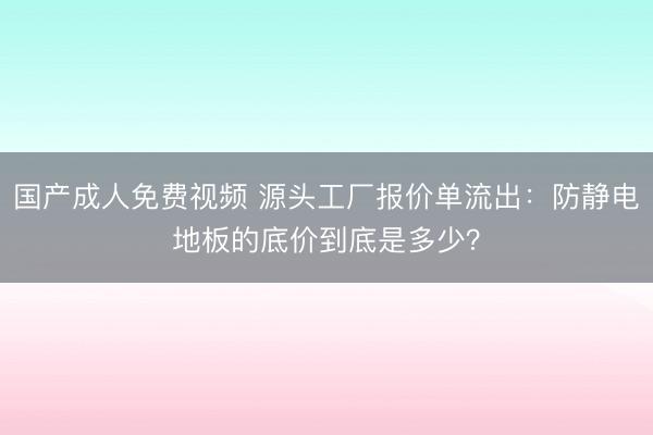 国产成人免费视频 源头工厂报价单流出：防静电地板的底价到底是多少？