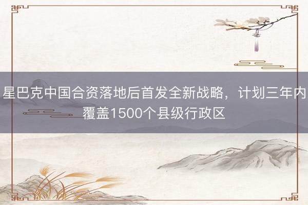 星巴克中国合资落地后首发全新战略，计划三年内覆盖1500个县级行政区