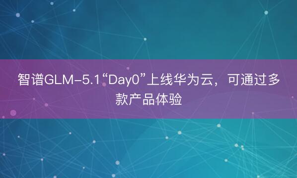 智谱GLM-5.1“Day0”上线华为云，可通过多款产品体验