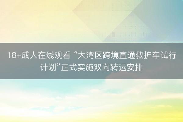 18+成人在线观看 “大湾区跨境直通救护车试行计划”正式实施双向转运安排