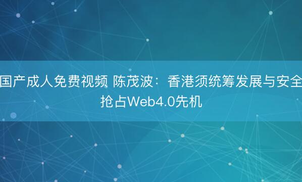 国产成人免费视频 陈茂波：香港须统筹发展与安全抢占Web4.0先机