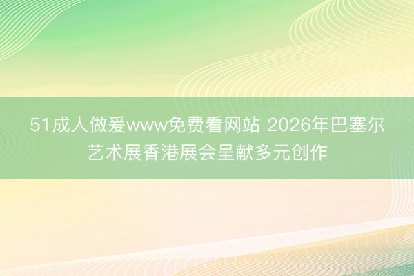 51成人做爰www免费看网站 2026年巴塞尔艺术展香港展会呈献多元创作