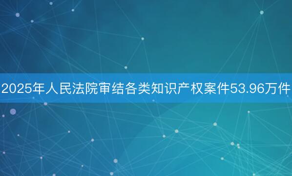 2025年人民法院审结各类知识产权案件53.96万件