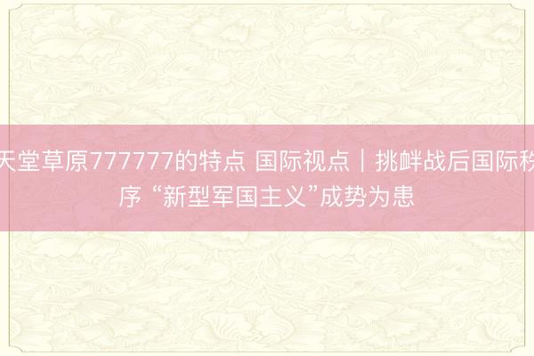 天堂草原777777的特点 国际视点｜挑衅战后国际秩序 “新型军国主义”成势为患