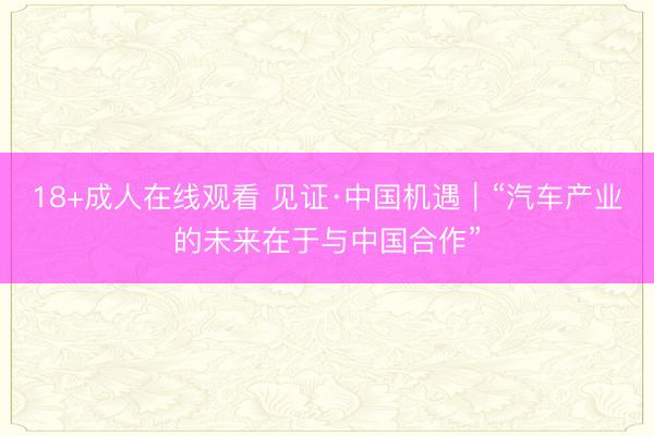 18+成人在线观看 见证·中国机遇｜“汽车产业的未来在于与中国合作”