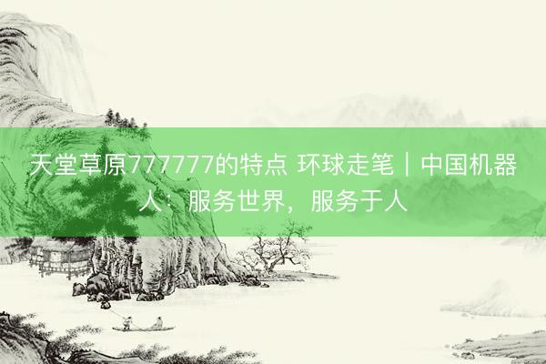 天堂草原777777的特点 环球走笔｜中国机器人：服务世界，服务于人