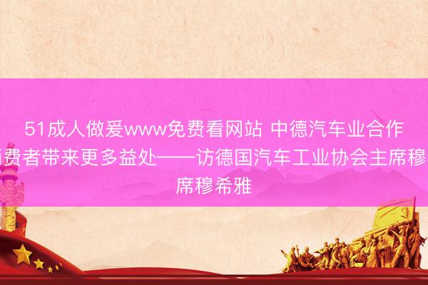 51成人做爰www免费看网站 中德汽车业合作为消费者带来更多益处——访德国汽车工业协会主席穆希雅