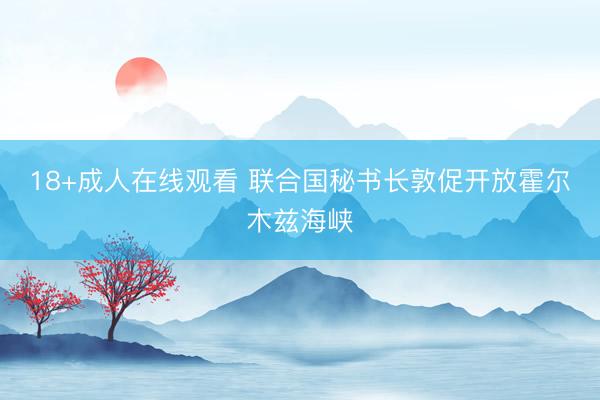 18+成人在线观看 联合国秘书长敦促开放霍尔木兹海峡
