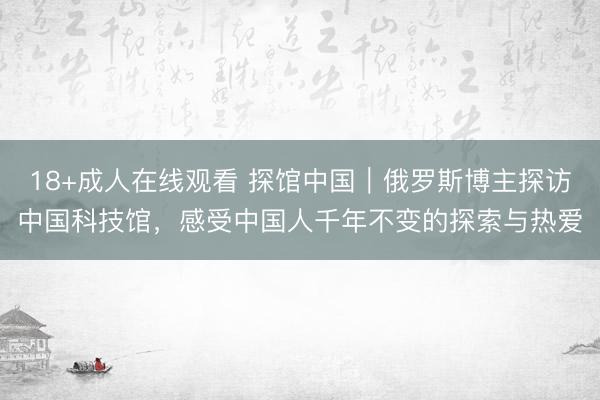 18+成人在线观看 探馆中国｜俄罗斯博主探访中国科技馆，感受中国人千年不变的探索与热爱