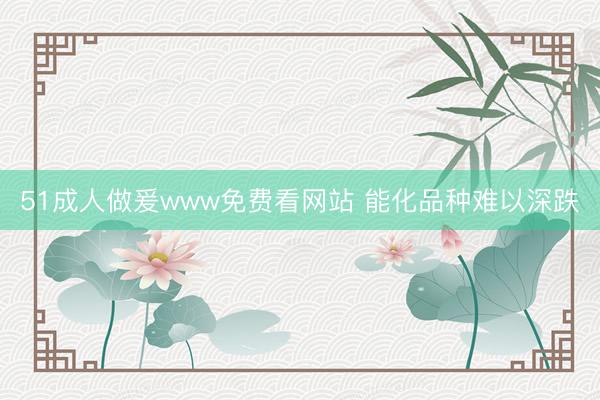 51成人做爰www免费看网站 能化品种难以深跌