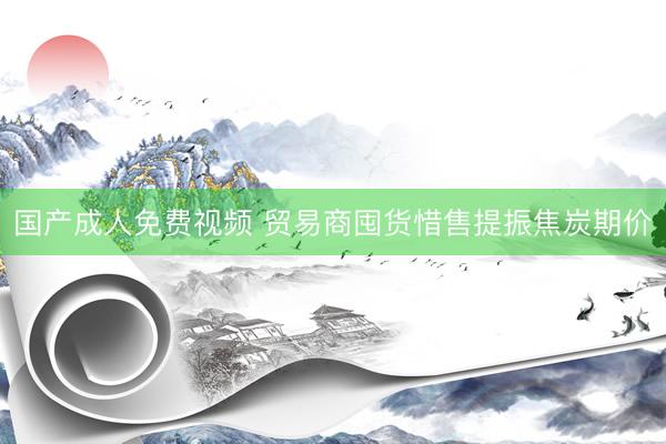 国产成人免费视频 贸易商囤货惜售提振焦炭期价