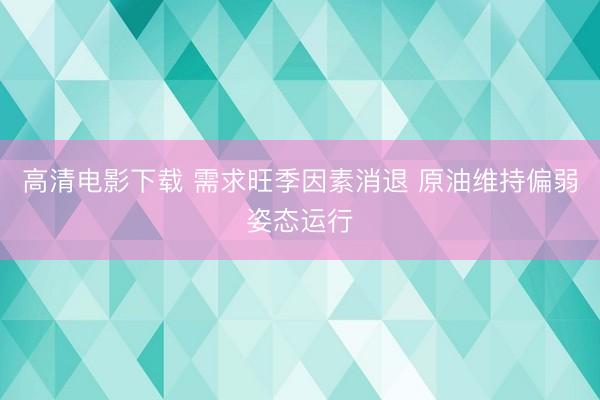高清电影下载 需求旺季因素消退 原油维持偏弱姿态运行