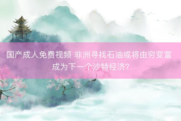国产成人免费视频 非洲寻找石油或将由穷变富 成为下一个沙特经济？