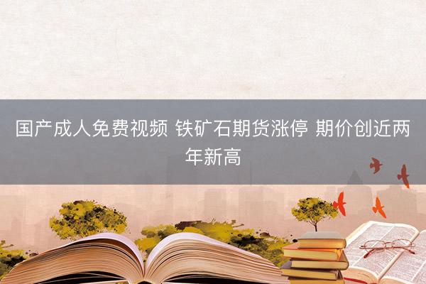 国产成人免费视频 铁矿石期货涨停 期价创近两年新高