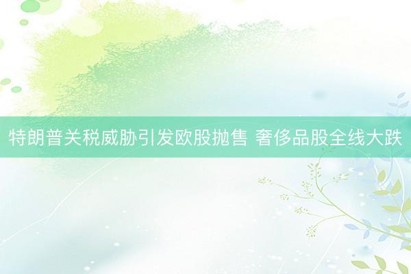 特朗普关税威胁引发欧股抛售 奢侈品股全线大跌