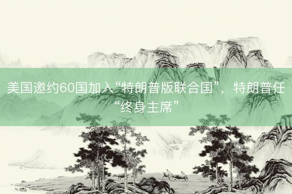 美国邀约60国加入“特朗普版联合国”，特朗普任“终身主席”
