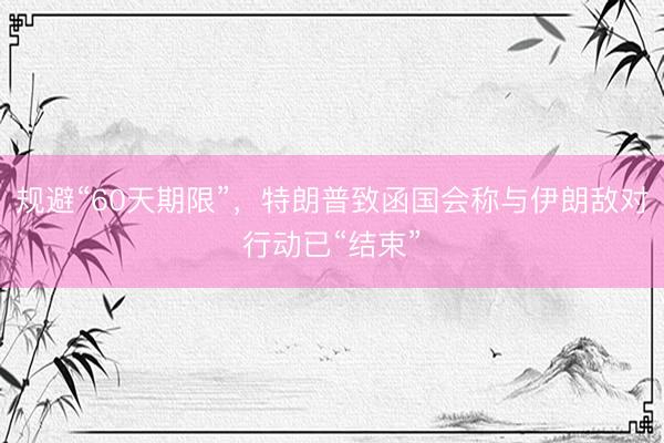 规避“60天期限”，特朗普致函国会称与伊朗敌对行动已“结束”