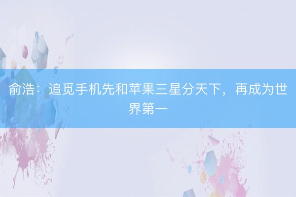 俞浩：追觅手机先和苹果三星分天下，再成为世界第一