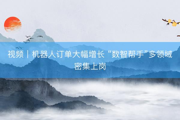 视频｜机器人订单大幅增长 “数智帮手”多领域密集上岗
