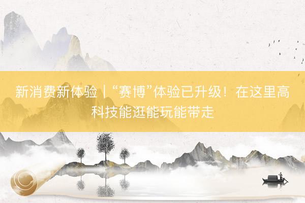 新消费新体验｜“赛博”体验已升级！在这里高科技能逛能玩能带走