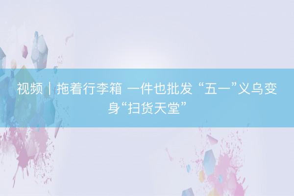 视频｜拖着行李箱 一件也批发 “五一”义乌变身“扫货天堂”