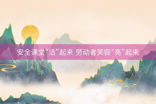 安全课堂“活”起来 劳动者笑容“亮”起来