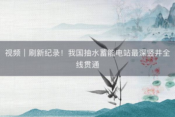 视频｜刷新纪录！我国抽水蓄能电站最深竖井全线贯通