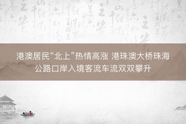 港澳居民“北上”热情高涨 港珠澳大桥珠海公路口岸入境客流车流双双攀升