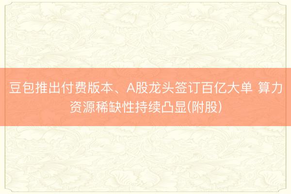 豆包推出付费版本、A股龙头签订百亿大单 算力资源稀缺性持续凸显(附股)