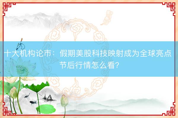十大机构论市：假期美股科技映射成为全球亮点 节后行情怎么看？