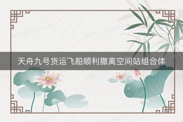 天舟九号货运飞船顺利撤离空间站组合体