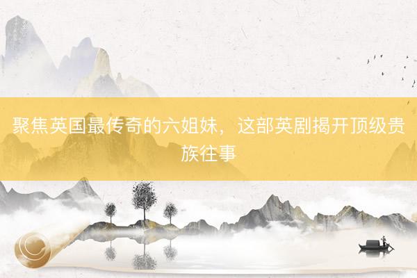 聚焦英国最传奇的六姐妹，这部英剧揭开顶级贵族往事