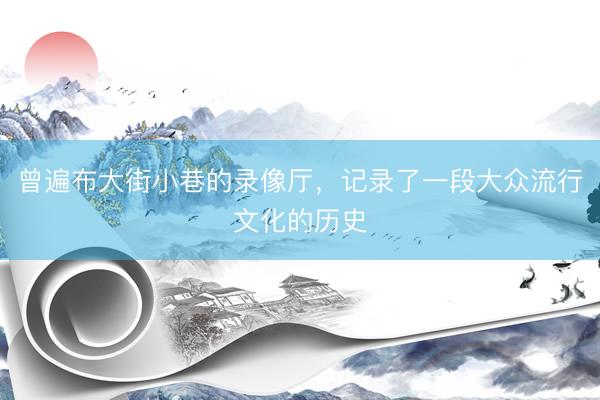 曾遍布大街小巷的录像厅，记录了一段大众流行文化的历史