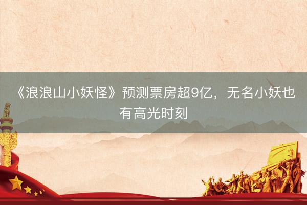 《浪浪山小妖怪》预测票房超9亿，无名小妖也有高光时刻