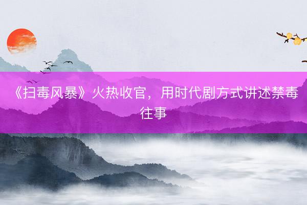 《扫毒风暴》火热收官，用时代剧方式讲述禁毒往事