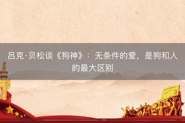 吕克·贝松谈《狗神》：无条件的爱，是狗和人的最大区别