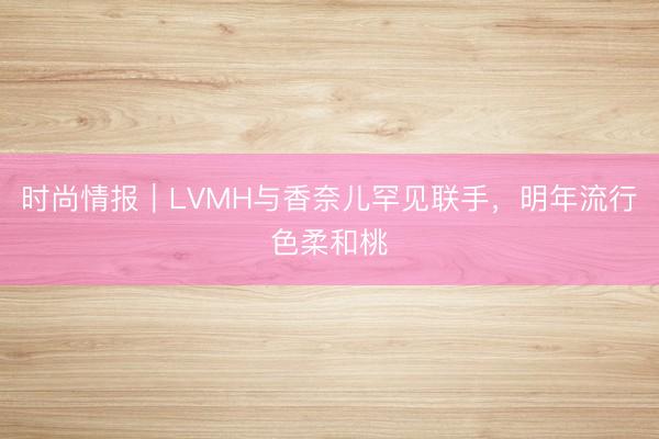 时尚情报｜LVMH与香奈儿罕见联手，明年流行色柔和桃
