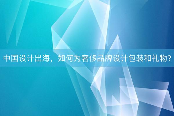 中国设计出海，如何为奢侈品牌设计包装和礼物？