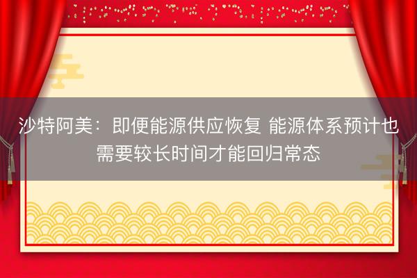 沙特阿美：即便能源供应恢复 能源体系预计也需要较长时间才能回归常态
