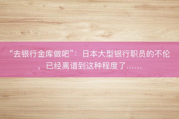“去银行金库做吧”：日本大型银行职员的不伦，已经离谱到这种程度了……