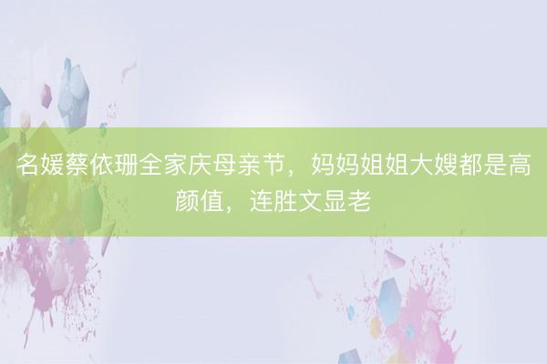 名媛蔡依珊全家庆母亲节，妈妈姐姐大嫂都是高颜值，连胜文显老
