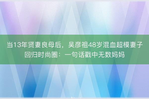 当13年贤妻良母后，吴彦祖48岁混血超模妻子回归时尚圈：一句话戳中无数妈妈