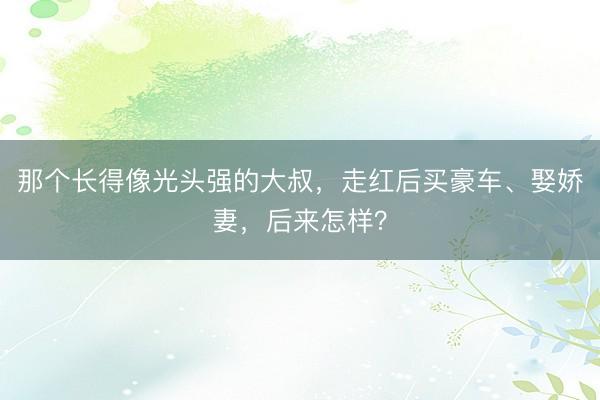 那个长得像光头强的大叔，走红后买豪车、娶娇妻，后来怎样？