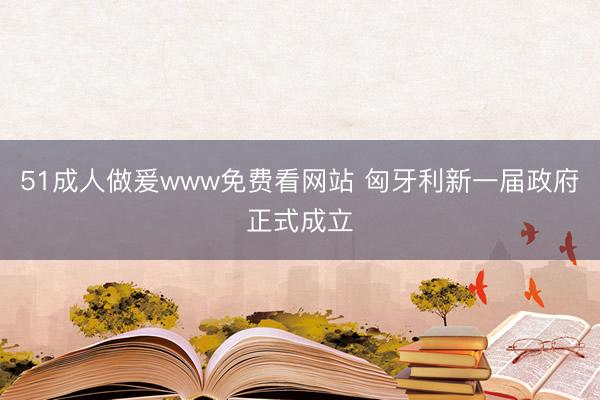 51成人做爰www免费看网站 匈牙利新一届政府正式成立
